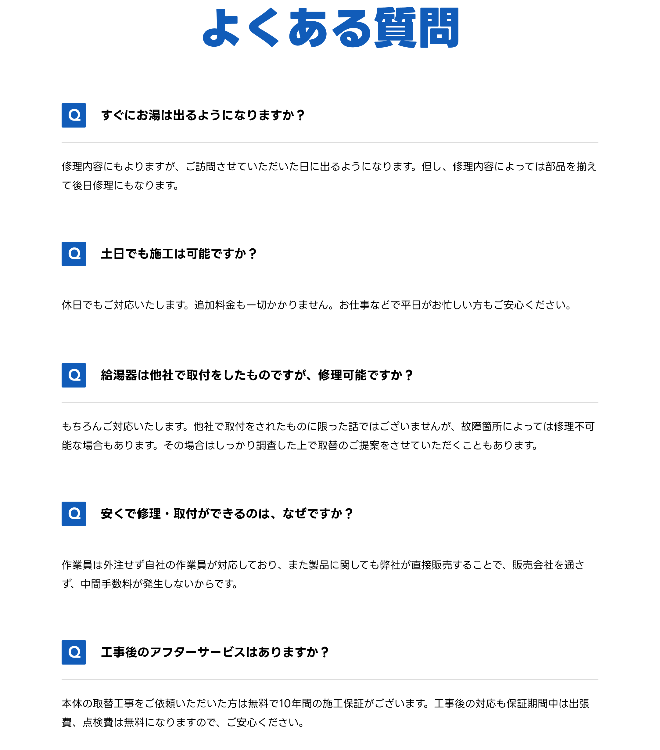 エコキュート修理・交換に関するよくある質問とその回答。費用、対応エリア、保証内容など疑問を解決します。Q1. すぐにお湯は出るようになりますか？ 修理内容にもよりますが、ご訪問させていただいた日に出るようになります。但し、修理内容によっては部品を揃えて後日修理にもなります。　Q2. 土日でも施工は可能ですか？　休日でもご対応いたします。追加料金も一切かかりません。お仕事などで平日がお忙しい方もご安心ください。　Q3. 給湯器は他社で取付をしたものですが、修理可能ですか？ もちろんご対応いたします。他社で取付をされたものに限った話ではございませんが、故障箇所によっては修理不可能な場合もあります。その場合はしっかり調査した上で取替のご提案をさせていただくこともあります。　Q4. 安くで修理・取付ができるのは、なぜですか？　作業員は外注せず自社の作業員が対応しており、また製品に関しても弊社が直接販売することで、販売会社を通さず、中間手数料が発生しないからです　Q5. 工事後のアフターサービスはありますか？　本体の取替工事をご依頼いただいた方は無料で10年間の施工保証がございます。工事後の対応も保証期間中は出張費、点検費は無料になりますので、ご安心ください。